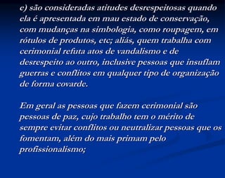 e) são consideradas atitudes desrespeitosas quando
ela é apresentada em mau estado de conservação,
com mudanças na simbologia, como roupagem, em
rótulos de produtos, etc; aliás, quem trabalha com
cerimonial refuta atos de vandalismo e de
desrespeito ao outro, inclusive pessoas que insuflam
guerras e conflitos em qualquer tipo de organização
de forma covarde.
Em geral as pessoas que fazem cerimonial são
pessoas de paz, cujo trabalho tem o mérito de
sempre evitar conflitos ou neutralizar pessoas que os
fomentam, além do mais primam pelo
profissionalismo;
 