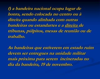 f) a bandeira nacional ocupa lugar de
honra, sendo colocada no centro ou à
direita quando alinhada com outras
bandeiras ou estandartes e a direita de
tribunas, púlpitos, mesas de reunião ou de
trabalho.
As bandeiras que estiverem em estado ruim
devem ser entregues na unidade militar
mais próxima para serem incineradas no
dia da bandeira, 19 de novembro.
 