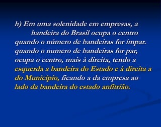 h) Em uma solenidade em empresas, a
bandeira do Brasil ocupa o centro
quando o número de bandeiras for ímpar.
quando o numero de bandeiras for par,
ocupa o centro, mais à direita, tendo a
esquerda a bandeira do Estado e à direita a
do Município, ficando a da empresa ao
lado da bandeira do estado anfitrião.
 