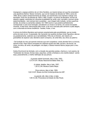 impregnam o espaço pictórico de um ritmo frenético, ao mesmo tempo em que lhe emprestam
uma aparência feérica. Nesse momento, que vai de meados da década de 1950 a cerca de
1959, dá-se o pleno amadurecimento do artista, que aprofunda a sua maneira e atinge uma
tipicidade. Entre fins da década de 1950 e 1964, surgem, na pintura de Bandeira, formas de
aspecto vegetal, resolvidas em vibrantes tonalidades de verde, azul, vermelho; ocorrem ainda
experimentações - nem sempre bem sucedidas -, que chegam até à adição, na lisa superfície
da tela, de contas ou sementes coladas. Em 1964 ocorre o que poderia perfeitamente
corresponder a uma nova transição: prevalecem os cinzas e os terras, em cavas evocações
minerais. A fase final, interrompida pela morte, é de novo marcada pelo otimismo e pela alegria,
com a retomada de temas brasileiros - favelas, frutas, o mar.

A pintura de Antônio Bandeira será sempre caracterizada pela sensibilidade, que se revela
acima de tudo na cor. A expressão, tão marcante nos quadros da fase inicial, figurativa, atenua-
se gradativamente, cedendo vez à sensibilidade. Filho de um ferreiro, ele mesmo um
grandalhão de aspecto rude, Bandeira assim comparou, de certa feita, seu ofício ao paterno:

- Da fundição do meu pai aprendi misturas que nem suspeitava: vendo derreter ferro ou bronze,
aprendi muito. Hoje misturo emoções em cadinhos iguais aos dele, de ferro, de bronze, de
corpo, de alma, de vento, de paisagem, de objeto, e dessa maneira fabrico peças para o meu
trabalho.

Carlos Drummond de Andrade, com a intuição dos grandes poetas, chamou-o, num poema, de
"moderador de névoas, formas raras, espumas, unindo a fantasia a uma restrita beleza", sendo
essa, possivelmente, a melhor definição de sua pintura.

                        A grande cidade iluminada, óleo s/ tela, 1953;
                       0,72 X 0,91, Museu Nacional de Belas Artes, RJ.

                             A cidade, detalhe, óleo s/ tela, 1957;
                              1,26 X 2,44, Museus Castro Maya.

                               Flora noturna, óleo s/ tela, 1959;
                     1,62 X 0,97, Museu de Arte Contemporânea da USP.

                              La grande ville, óleo s/ tela, s/ data;
                       1,60 X 2,92, Pinacoteca do Estado de São Paulo.
 