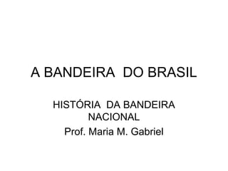 A BANDEIRA DO BRASIL
HISTÓRIA DA BANDEIRA
NACIONAL
Prof. Maria M. Gabriel
 