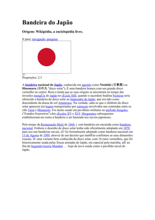 Bandeira do Japão
Origem: Wikipédia, a enciclopédia livre.

Ir para: navegação, pesquisa




Proporções: 2:3

A bandeira nacional do Japão, conhecida em japonês como Nisshōki (日章旗) ou
Hinomaru (日の丸 "disco solar"), é uma bandeira branca com um grande disco
vermelho no centro. Reza a lenda que as suas origens se encontram no tempo das
invasões mongóis do Japão no século XIII, quando o sacerdote budista Nichiren teria
oferecido a bandeira do disco solar ao Imperador do Japão, que era tido como
descendente da deusa do sol Amaterasu. Na verdade, sabe-se que o símbolo do disco
solar apareceu em leques transportados por samurais envolvidos nas contendas entre os
clãs Taira e Minamoto. Foi muito usado em pavilhões militares no período Sengoku
("Estados Guerreiros") dos séculos XV e XVI. Shogunatos subsequentes
estabeleceram-no como a bandeira a ser hasteada nos navios japoneses.

Pelo tempo da Restauração Meiji de 1868, já esta bandeira era encarada como bandeira
nacional. Embora o desenho do disco solar tenha sido oficialmente adoptado em 1870
para uso nas bandeiras navais, só foi formalmente adoptado como bandeira nacional em
13 de Agosto de 1999, atravez de um decreto que também confirmou as suas dimensões
exactas. Há uma variante bem conhecida do disco solar, com 16 raios vermelhos, que foi
historicamente usada pelas forças armadas do Japão, em especial pela marinha, até ao
fim da Segunda Guerra Mundial. É hoje de novo usada como o pavilhão naval do
Japão.
 