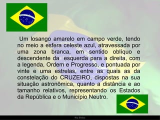 Um losango amarelo em campo verde, tendo no meio a esfera celeste azul, atravessada por uma zona branca, em sentido oblíquo e descendente da  esquerda para a direita, com a legenda, Ordem e Progresso, e pontuada por vinte e uma estrelas, entre as quais as da constelação do CRUZEIRO, dispostas na sua situação astronômica, quanto a distância e ao tamanho relativos, representando os Estados da República e o Município Neutro.  
