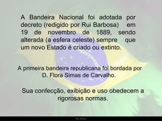 A Bandeira Nacional foi adotada por decreto (redigido por Rui Barbosa)  em 19 de novembro de 1889, sendo alterada (a esfera celeste) sempre  que um novo Estado é criado ou extinto.  A primeira bandeira republicana foi bordada por D. Flora Simas de Carvalho.  Sua confecção, exibição e uso obedecem a rigorosas normas. 