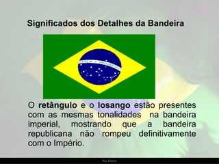 Significados dos Detalhes da Bandeira O  retângulo  e o  losango  estão presentes com as mesmas tonalidades  na bandeira imperial, mostrando que a bandeira republicana não rompeu definitivamente com o Império.  