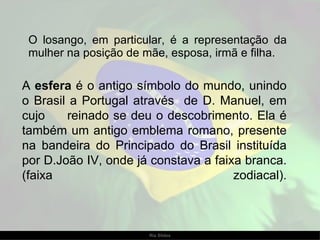 A  esfera  é o antigo símbolo do mundo, unindo o Brasil a Portugal através  de D. Manuel, em cujo  reinado se deu o descobrimento. Ela é também um antigo emblema romano, presente na bandeira do Principado do Brasil instituída por D.João IV, onde já constava a faixa branca.(faixa zodiacal). O losango, em particular, é a representação da mulher na posição de mãe, esposa, irmã e filha. 