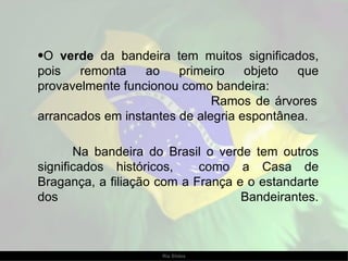 O  verde  da bandeira tem muitos significados, pois remonta ao primeiro objeto que provavelmente funcionou como bandeira:  Ramos de árvores arrancados em instantes de alegria espontânea.  Na bandeira do Brasil o verde tem outros significados históricos,  como a Casa de Bragança, a filiação com a França e o estandarte dos Bandeirantes. 