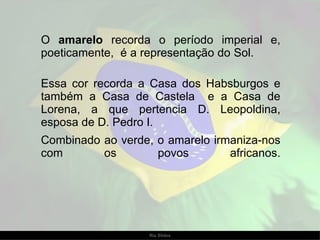O  amarelo  recorda o período imperial e, poeticamente,  é a representação do Sol.  Essa cor recorda a Casa dos Habsburgos e também a Casa de Castela  e a Casa de Lorena, a que pertencia D. Leopoldina, esposa de D. Pedro I.  Combinado ao verde, o amarelo irmaniza-nos com os povos africanos. 
