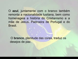 O  azul , juntamente com o branco também remonta a nacionalidade lusitana, bem como homenageia a história do Cristianismo e a mãe de Jesus, Padroeira de Portugal e do Brasil. O  branco , plenitude das cores, traduz os desejos de paz.  