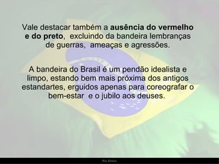 Vale destacar também a  ausência do vermelho e do preto ,  excluindo da bandeira lembranças de guerras,  ameaças e agressões. A bandeira do Brasil é um pendão idealista e limpo, estando bem mais próxima dos antigos estandartes, erguidos apenas para coreografar o bem-estar  e o jubilo aos deuses.  