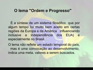 O lema "Ordem e Progresso"   É a síntese de um sistema filosófico  que por algum tempo foi muito bem aceito em certas regiões da Europa e da América  influenciando inclusive a independência dos EUA) e especialmente no Brasil.  O lema não reflete um estado temporal do país,  mas é uma convocação ao desenvolvimento, indica uma meta, valores a serem buscados.  