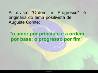 A divisa "Ordem e Progresso" é originária do lema positivista de  Auguste Comte:  " o amor por princípio e a ordem por base; o progresso por fim ". 
