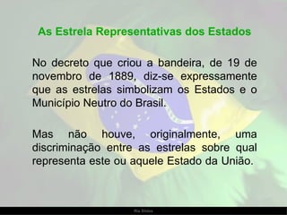 As Estrela Representativas dos Estados No decreto que criou a bandeira, de 19 de novembro de 1889, diz-se expressamente que as estrelas simbolizam os Estados e o Município Neutro do Brasil.  Mas não houve, originalmente, uma discriminação entre as estrelas sobre qual representa este ou aquele Estado da União.  