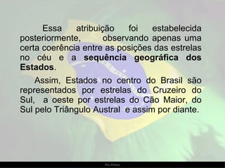 Essa atribuição foi estabelecida posteriormente,  observando apenas uma certa coerência entre as posições das estrelas no céu e a  sequência geográfica dos Estados .  Assim, Estados no centro do Brasil são representados por estrelas do Cruzeiro do Sul,  a oeste por estrelas do Cão Maior, do Sul pelo Triângulo Austral  e assim por diante. 