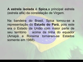 A estrela isolada  é  Spica ,a principal estrela (estrela alfa) da constelação de Virgem.  Na bandeira do Brasil, Spica tornou-se a representação do  Estado do Pará , pois este era o Estado da União com maior parte de seu território  acima da linha do equador (Amapá e Roraima tornaram-se Estados somente em 1988).  