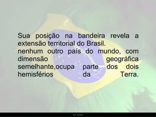 Sua posição na bandeira revela a extensão territorial do Brasil. nenhum outro país do mundo, com dimensão geográfica semelhante,ocupa parte dos dois hemisférios da Terra. 