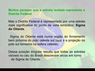 Muitos pensam que a estrela isolada representa o Distrito Federal Mas o Distrito Federal é representado por uma estrela mais significativa do ponto de vista simbólico:  Sigma do Oitante .  Sigma do Oitante está numa região do firmamento bem próxima do polo celeste sul (que é a projeção do polo sul terrestre na esfera celeste).  Dessa posição singular resulta que todas as estrelas visíveis no céu do Brasil descrevem arcos em torno  de Sigma do Oitante. 