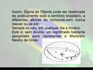 Assim, Sigma do Oitante pode ser observada de praticamente todo o território brasileiro, a diferentes alturas do horizonte,sem nunca nascer ou se pôr.  Sempre no céu, em qualquer dia e horário.  Este é, sem dúvida, um significado bastante apropriado para representar o Município Neutro da União. 