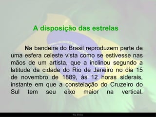A disposição das estrelas  N a bandeira do Brasil reproduzem parte de uma esfera celeste vista como se estivesse nas mãos de um artista, que a inclinou segundo a latitude da cidade do Rio de Janeiro no dia 15 de novembro de 1889, às 12 horas siderais, instante em que a constelação do Cruzeiro do Sul tem seu eixo maior na vertical. 