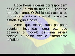 Doze horas siderais correspondem às 08 h e 37 min da manhã. É portanto um céu diurno. O Sol já está acima do horizonte e não é possível  observar estrela alguma no céu.  Ainda que fosse, suas posições estariam invertidas, uma vez que observar o modelo de uma esfera celeste é como ver o firmamento refletido 