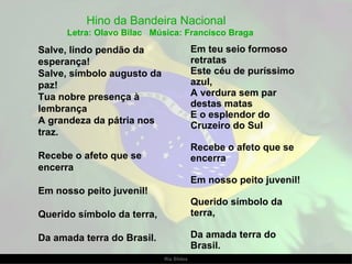 Salve, lindo pendão da esperança! Salve, símbolo augusto da paz! Tua nobre presença à lembrança A grandeza da pátria nos traz. Recebe o afeto que se encerra Em nosso peito juvenil! Querido símbolo da terra, Da amada terra do Brasil. Hino da Bandeira Nacional  Letra: Olavo Bilac  Música: Francisco Braga Em teu seio formoso retratas Este céu de puríssimo azul, A verdura sem par destas matas E o esplendor do Cruzeiro do Sul Recebe o afeto que se encerra Em nosso peito juvenil! Querido símbolo da terra, Da amada terra do Brasil. 