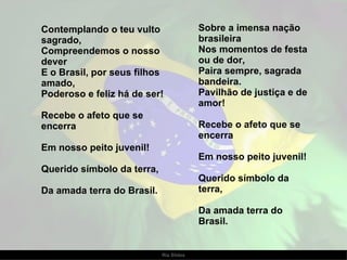 Contemplando o teu vulto sagrado, Compreendemos o nosso dever E o Brasil, por seus filhos amado, Poderoso e feliz há de ser!   Recebe o afeto que se encerra Em nosso peito juvenil! Querido símbolo da terra, Da amada terra do Brasil. Sobre a imensa nação brasileira Nos momentos de festa ou de dor, Paira sempre, sagrada bandeira. Pavilhão de justiça e de amor! Recebe o afeto que se encerra Em nosso peito juvenil! Querido símbolo da terra, Da amada terra do Brasil. 