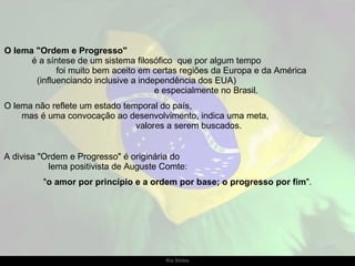 O lema "Ordem e Progresso"   é a síntese de um sistema filosófico  que por algum tempo  foi muito bem aceito em certas regiões da Europa e da América  (influenciando inclusive a independência dos EUA)  e especialmente no Brasil.  O lema não reflete um estado temporal do país,  mas é uma convocação ao desenvolvimento, indica uma meta,  valores a serem buscados.  A divisa "Ordem e Progresso" é originária do  lema positivista de Auguste Comte:  " o amor por princípio e a ordem por base; o progresso por fim ". 