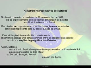 As Estrela Representativas dos Estados No decreto que criou a bandeira, de 19 de novembro de 1889,  diz-se expressamente que as estrelas simbolizam os Estados  e o Município Neutro do Brasil.  Mas não houve, originalmente, uma discriminação entre as estrelas  sobre qual representa este ou aquele Estado da União.  Essa atribuição foi estabelecida posteriormente,  observando apenas uma certa coerência entre as posições das estrelas  no céu e a  seqüência geográfica dos Estados .  Assim, Estados  no centro do Brasil são representados por estrelas do Cruzeiro do Sul,  a oeste por estrelas do Cão Maior,  do Sul pelo Triângulo Austral  e assim por diante. 