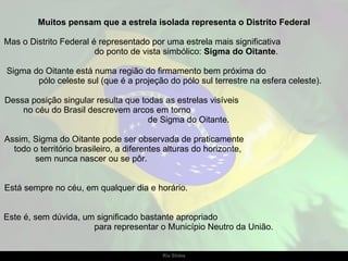 Muitos pensam que a estrela isolada representa o Distrito Federal Mas o Distrito Federal é representado por uma estrela mais significativa  do ponto de vista simbólico:  Sigma do Oitante .  Sigma do Oitante está numa região do firmamento bem próxima do  pólo celeste sul (que é a projeção do pólo sul terrestre na esfera celeste).  Dessa posição singular resulta que todas as estrelas visíveis  no céu do Brasil descrevem arcos em torno  de Sigma do Oitante. Assim, Sigma do Oitante pode ser observada de praticamente  todo o território brasileiro, a diferentes alturas do horizonte,  sem nunca nascer ou se pôr.  Está sempre no céu, em qualquer dia e horário.  Este é, sem dúvida, um significado bastante apropriado  para representar o Município Neutro da União. 