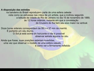A disposição das estrelas  na bandeira do Brasil reproduzem parte de uma esfera celeste     vista como se estivesse nas mãos de um artista, que a inclinou segundo  a latitude da cidade do Rio de Janeiro no dia 15 de novembro de 1889,  às 12 horas siderais, instante em que a constelação  do Cruzeiro do Sul tem seu eixo maior na vertical. Doze horas siderais correspondem às 08 h e 37 min da manhã.  É portanto um céu diurno.  O Sol já está acima do horizonte e não é possível  observar estrela alguma no céu.  Ainda que fosse, suas posições estariam invertidas,  uma vez que observar o modelo de uma esfera celeste  é como ver o firmamento refletido 