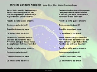 Salve, lindo pendão da esperança! Salve, símbolo augusto da paz! Tua nobre presença à lembrança A grandeza da pátria nos tráz. Recebe o afeto que se encerra Em nosso peito juvenil! Querido símbolo da terra, Da amada terra do Brasil. Em teu seio formoso retratas Este céu de puríssimo azul, A verdura sem par destas matas E o esplendor do Cruzeiro do Sul Recebe o afeto que se encerra Em nosso peito juvenil! Querido símbolo da terra, Da amada terra do Brasil. Hino da Bandeira Nacional  Letra: Olavo Bilac  Música: Francisco Braga Contemplando o teu vulto sagrado, Compreendemos o nosso dever E o Brasil, por seus filhos amado, Poderoso e feliz há de ser!   Recebe o afeto que se encerra Em nosso peito juvenil! Querido símbolo da terra, Da amada terra do Brasil. Sobre a imensa nação brasileira Nos momentos de festa ou de dor, Paira sempre, sagrada bandeira. Pavilhão de justiça e de amor! Recebe o afeto que se encerra Em nosso peito juvenil! Querido símbolo da terra, Da amada terra do Brasil. 