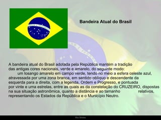 A bandeira atual do Brasil adotada pela República mantém a tradição  das antigas cores nacionais, verde e amarelo, do seguinte modo:  um losango amarelo em campo verde, tendo no meio a esfera celeste azul, atravessada por uma zona branca, em sentido oblíquo e descendente da  esquerda para a direita, com a legenda, Ordem e Progresso, e pontuada  por vinte e uma estrelas, entre as quais as da constelação do CRUZEIRO, dispostas na sua situação astronômica, quanto a distância e ao tamanho  relativos, representando os Estados da República e o Município Neutro.  Bandeira Atual do Brasil 