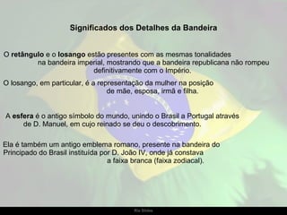 O  retângulo  e o  losango  estão presentes com as mesmas tonalidades  na bandeira imperial, mostrando que a bandeira republicana não rompeu definitivamente com o Império.  O losango, em particular, é a representação da mulher na posição  de mãe, esposa, irmã e filha. A  esfera  é o antigo símbolo do mundo, unindo o Brasil a Portugal através  de D. Manuel, em cujo reinado se deu o descobrimento.  Ela é também um antigo emblema romano, presente na bandeira do  Principado do Brasil instituída por D. João IV, onde já constava  a faixa branca (faixa zodiacal). Significados dos Detalhes da Bandeira 