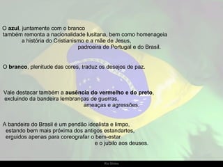 O  azul , juntamente com o branco  também remonta a nacionalidade lusitana, bem como homenageia  a história do Cristianismo e a mãe de Jesus,  padroeira de Portugal e do Brasil. O  branco , plenitude das cores, traduz os desejos de paz.  Vale destacar também a  ausência do vermelho e do preto ,  excluindo da bandeira lembranças de guerras,  ameaças e agressões. A bandeira do Brasil é um pendão idealista e limpo,  estando bem mais próxima dos antigos estandartes,  erguidos apenas para coreografar o bem-estar  e o jubilo aos deuses.  