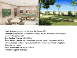 Produto: Apartamentos em São José dos Campos/SP
Endereço:Av. Domingos Maldonado Campoy, 195 (Pq. Residencial Flamboyant -
São José dos Campos/SP)
Área Total do Terreno: 10113,88m²
Áreas de Uso Comum: Pista de Cooper, Salão de Festas, Playground, Espaço
Fitness, Gazebo, Salão de Jogos, Quadra Gramada, Brinquedoteca, Estação de
Ginástica, Lan House
Total de Unidades: 190 Apartamentos
Total de Garagens: 212 vagas
 