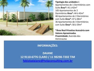 Tipologia das unidades:1
Apartamentos de 1 Dormitórios com
Suíte Área*: 41 à 42m²
105 Apartamentos de 2
Dormitórios Área*: 44 à 45m²
48 Apartamentos de 2 Dormitórios
com Suíte Área*: 47 à 48m²
36 Apartamentos de 3 Dormitórios
com Suíte Área*: 58 à 59m²
*Área Real Privativa Acessória com
Valores Aproximados
Proximidade: Avenida dos
Astronautas
INFORMAÇÕES:
DAIANE
12 9110-6776 CLARO / 11 98298-7202 TIM
fabioladaiane@helpconsulting.com.br
 