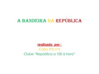 A Bandeira da República  realizadopor : Cátia 5ºD nº4  Clube “República a 100 à hora” 
