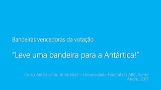 Bandeiras vencedoras da votação
“Leve uma bandeira para a Antártica!”
Curso Antártica ou Antártida? – Universidade Federal do ABC, Santo
André, 2017
 