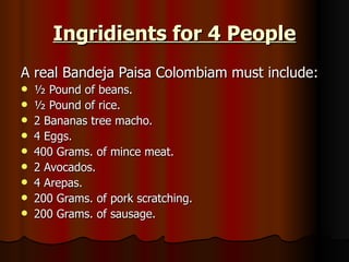 Ingridients for 4 People A real Bandeja Paisa Colombiam must include: ½ Pound of beans. ½ Pound of rice. 2 Bananas tree macho. 4 Eggs. 400 Grams. of mince meat. 2 Avocados. 4 Arepas. 200 Grams. of pork scratching. 200 Grams. of sausage. 