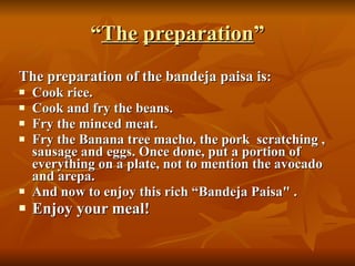 “ The   preparation ” The preparation of the bandeja paisa is : Cook rice.  Cook and fry the beans.  Fry the minced meat.  Fry the Banana tree macho, the pork  scratching , sausage and eggs. Once done, put a portion of everything on a plate, not to mention the avocado and arepa.  And now to enjoy this rich “Bandeja Paisa" . Enjoy your meal! 