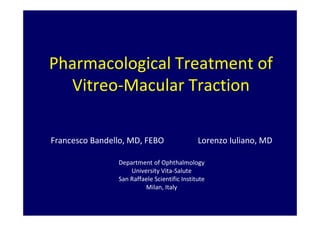 Pharmacological Treatment of
Vitreo-Macular Traction
Francesco Bandello, MD, FEBO Lorenzo Iuliano, MD
Department of Ophthalmology
University Vita-Salute
San Raffaele Scientific Institute
Milan, Italy
 
