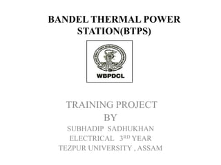 BANDEL THERMAL POWER
STATION(BTPS)
TRAINING PROJECT
BY
SUBHADIP SADHUKHAN
ELECTRICAL 3RD YEAR
TEZPUR UNIVERSITY , ASSAM
 