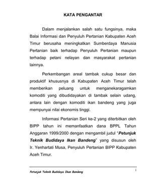 KATA PENGANTAR


        Dalam menjalankan salah satu fungsinya, maka
Balai Informasi dan Penyuluh Pertanian Kabupaten Aceh
Timur berusaha meningkatkan Sumberdaya Manusia
Pertanian baik terhadap Penyuluh Pertanian maupun
terhadap petani nelayan dan masyarakat pertanian
lainnya.

        Perkembangan areal tambak cukup besar dan
produktif khususnya di Kabupaten Aceh Timur telah
memberikan          peluang       untuk   menganekaragamkan
komoditi yang dibudidayakan di tambak selain udang,
antara lain dengan komoditi ikan bandeng yang juga
mempunyai nilai ekonomis tinggi.

        Informasi Pertanian Seri ke-2 yang diterbitkan oleh
BIPP tahun ini memanfaatkan dana BPPL Tahun
Anggaran 1999/2000 dengan mengambil judul “Petunjuk
Teknik Budidaya Ikan Bandeng” yang disusun oleh
Ir. Yenhartati Musa, Penyuluh Pertanian BIPP Kabupaten
Aceh Timur.


                                                          i
Petunjuk Teknik Budidaya Ikan Bandeng
 