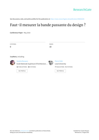 See	discussions,	stats,	and	author	profiles	for	this	publication	at:	https://www.researchgate.net/publication/296692345
Faut-il	mesurer	la	bande	passante	du	design	?
Conference	Paper	·	May	2010
CITATIONS
0
READS
10
3	authors,	including:
Sandra	Marques
Ecole	Nationale	Supérieure	D'Architecture	…
11	PUBLICATIONS			10	CITATIONS			
SEE	PROFILE
Pierre	Côté
Laval	University
7	PUBLICATIONS			5	CITATIONS			
SEE	PROFILE
All	in-text	references	underlined	in	blue	are	linked	to	publications	on	ResearchGate,
letting	you	access	and	read	them	immediately.
Available	from:	Sandra	Marques
Retrieved	on:	27	August	2016
 