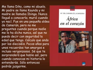 Me llamo Diko, como mi abuelo. Mi padre se llama Kaunda y mi madre se llamaba Ibinga. Nunca llegué a conocerla; murió cuando yo nací. Fue en una pequeña aldea de Camerún, pero no me preguntes cuando porque nadie me lo ha dicho nunca, así que no puedo decir con seguridad la edad que tengo. Calculo que ando por los dieciséis. Pocos años para unos recuerdos tan amargos e incluso vergonzosos. Sé que te sorprenderá que hable así, pero cuando conozcas mi historia lo entenderás. Sólo entonces podrás juzgarme.   