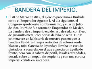 BANDERA DEL IMPERIO.
 El 18 de Marzo de 1822, el ejército proclamó a Iturbide
como el Emperador Agustín I. Al día siguiente, el
Congreso aprobó este nombramiento, y el 21 de Julio
de 1822, Iturbide fue coronado Emperador de México.
La bandera de su imperio era de raso de seda, con fleco
de gusanillo metálico y borlas de hilo de seda. Fue la
primera vez en la historia de nuestro país en que la
bandera llevó tres franjas verticales de colores verde,
blanco y rojo. Carecía de leyenda y llevaba un escudo
pintado a la acuarela, en el que aparecía un águila de
frente, pero con la cabeza de perfil, las alas extendidas,
posada sobre un nopal, sin serpiente y con una corona
imperial ceñida en su cabeza.
 