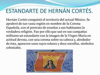 ESTANDARTE DE HERNÁN CORTÉS.
Hernán Cortés conquistó el territorio del actual México. Se
apoderó de tan vasta región en nombre de la Corona
Española, con el pretexto de enseñar a sus habitantes la
verdadera religión. Fue por ello que usó en sus campañas
militares un estandarte con la imagen de la Virgen María en
actitud devota, con una corona sobre su cabeza y, alrededor
de ésta, aparecen unos rayos solares y doce estrellas, símbolos
celestiales.
 