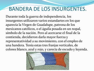 BANDERA DE LOS INSURGENTES.
Durante toda la guerra de independencia, los
insurgentes utilizaron varios estandartes en los que
aparecía la Virgen de Guadalupe, patrona de los
mexicanos católicos, o el águila posada en un nopal,
símbolo de la nación. Pero al acercarse el final de la
contienda, decidieron darla mayor fuerza y
representatividad a su movimiento, con el empleo de
una bandera. Tenía estas tres franjas verticales, de
colores blanco, azul y rojo, y carecía de escudo y leyenda.
 
