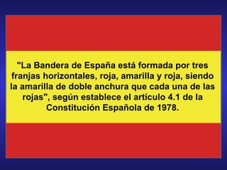 &quot;La Bandera de España está formada por tres franjas horizontales, roja, amarilla y roja, siendo la amarilla de doble anchura que cada una de las rojas&quot;, según establece el artículo 4.1 de la Constitución Española de 1978. 