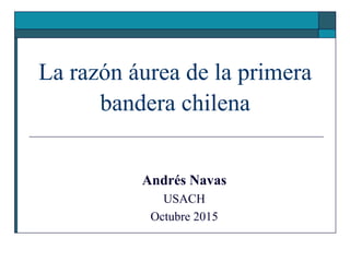 La razón áurea de la primera
bandera chilena
Andrés Navas
USACH
Octubre 2015
 